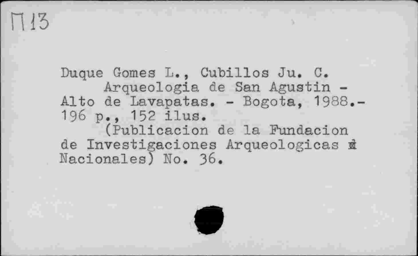 ﻿Duque Gomes L., Cubillos Ju. 0.
Arqueologia de San Agustin -Alto de Lavapatas. - Bogota, 1988.-196 p., 152 ilus.
(Publicacion de la Fundacion de Investigaciones Arqueologicas й Nacionales) No. 36.